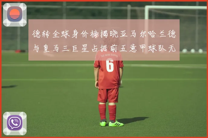 德转全球身价榜揭晓亚马尔哈兰德与皇马三巨星占据前五意甲球队无缘前二十