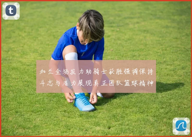 加兰全场发力助骑士获胜强调保持斗志与活力展现真正团队篮球精神