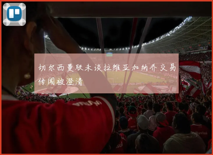 切尔西曼联未谈拉维亚加纳乔交易传闻被澄清