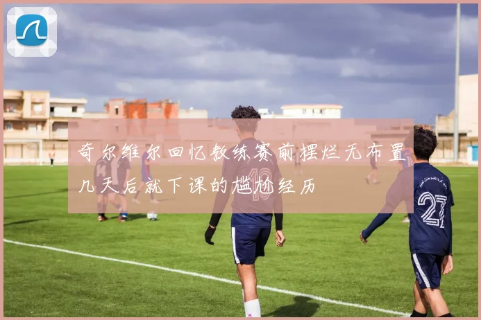 奇尔维尔回忆教练赛前摆烂无布置几天后就下课的尴尬经历