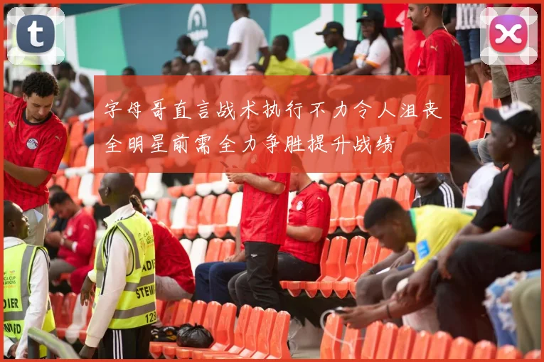 字母哥直言战术执行不力令人沮丧全明星前需全力争胜提升战绩