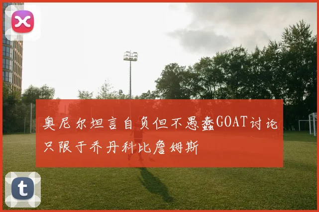奥尼尔坦言自负但不愚蠢GOAT讨论只限于乔丹科比詹姆斯