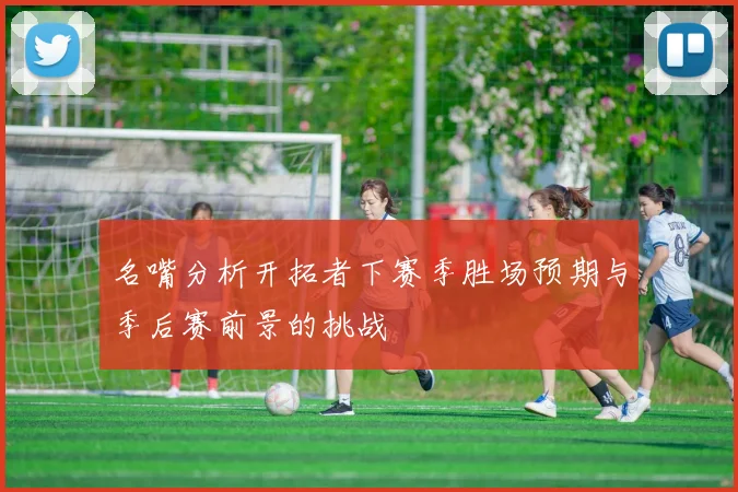 名嘴分析开拓者下赛季胜场预期与季后赛前景的挑战