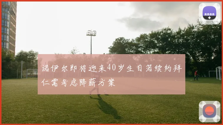 诺伊尔即将迎来40岁生日若续约拜仁需考虑降薪方案