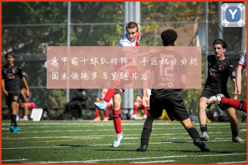 意甲前十球队对阵下半区积分分析国米领跑罗马紧随其后