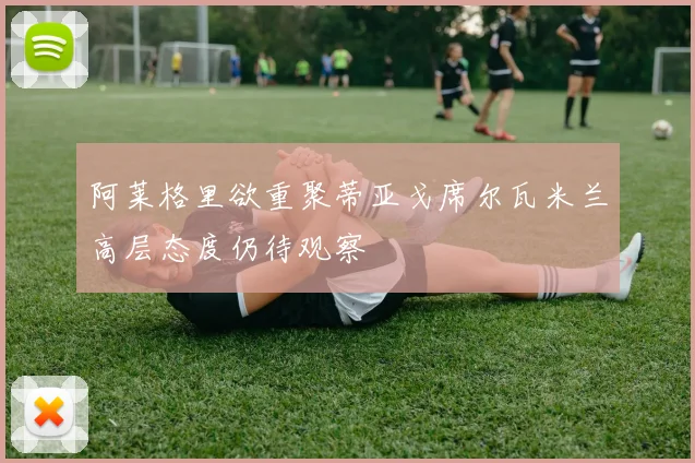 阿莱格里欲重聚蒂亚戈席尔瓦米兰高层态度仍待观察
