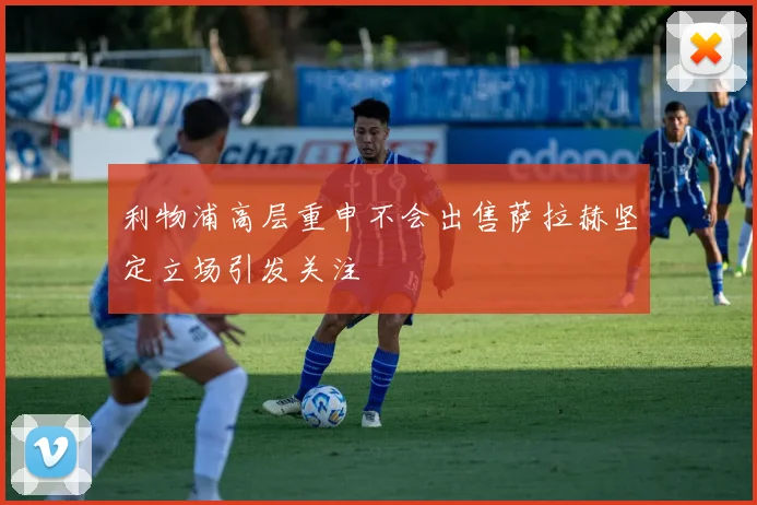 利物浦高层重申不会出售萨拉赫坚定立场引发关注