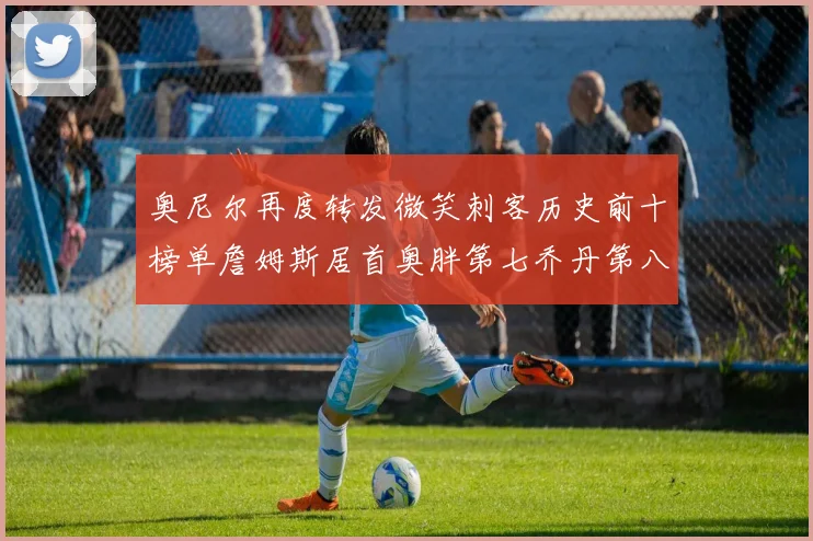 奥尼尔再度转发微笑刺客历史前十榜单詹姆斯居首奥胖第七乔丹第八引热议