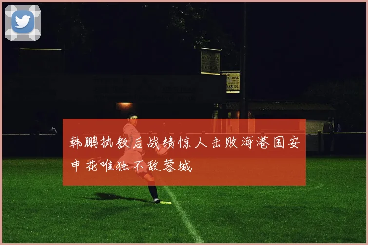 韩鹏执教后战绩惊人击败海港国安申花唯独不敌蓉城