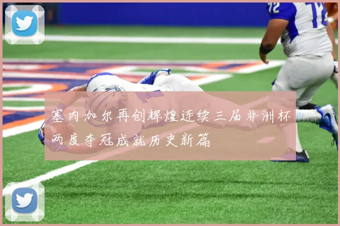 塞内加尔再创辉煌连续三届非洲杯两度夺冠成就历史新篇