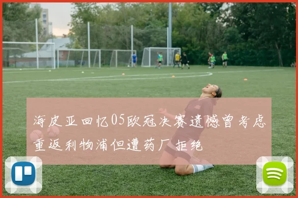 海皮亚回忆05欧冠决赛遗憾曾考虑重返利物浦但遭药厂拒绝