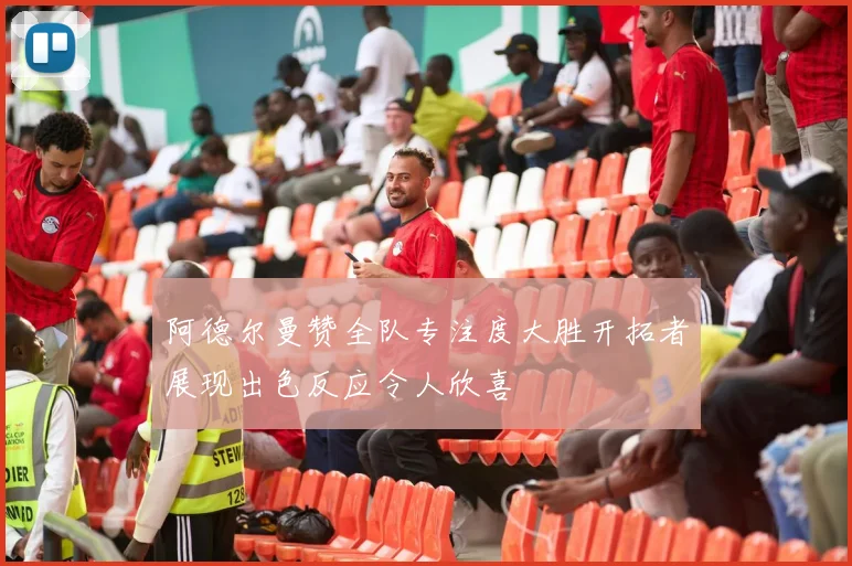 阿德尔曼赞全队专注度大胜开拓者展现出色反应令人欣喜