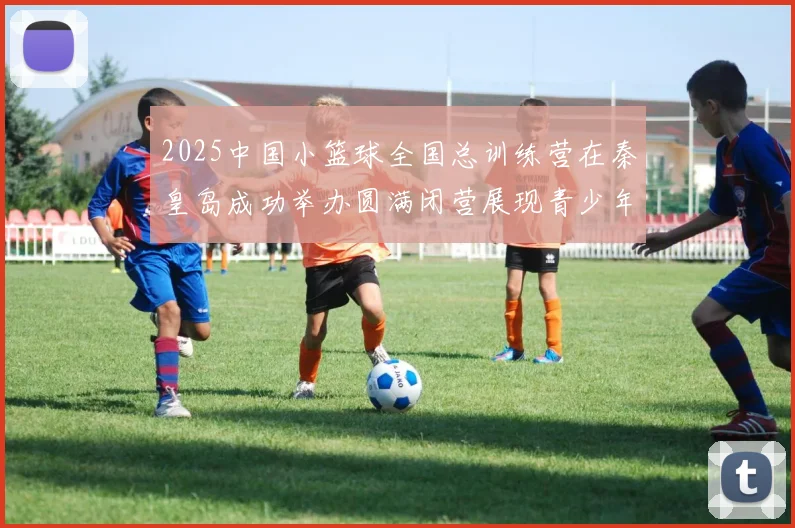 2025中国小篮球全国总训练营在秦皇岛成功举办圆满闭营展现青少年篮球新风貌