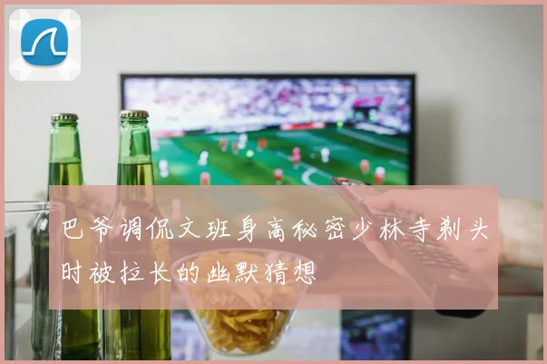巴爷调侃文班身高秘密少林寺剃头时被拉长的幽默猜想