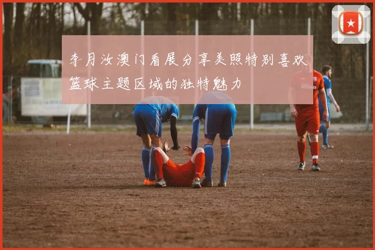李月汝澳门看展分享美照特别喜欢篮球主题区域的独特魅力