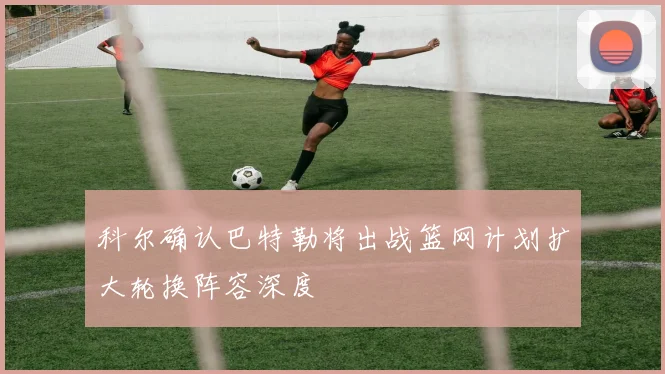 科尔确认巴特勒将出战篮网计划扩大轮换阵容深度