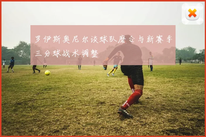 罗伊斯奥尼尔谈球队磨合与新赛季三分球战术调整