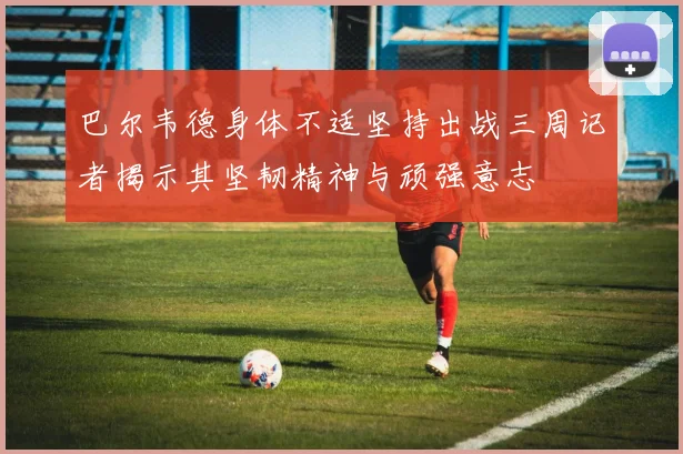 巴尔韦德身体不适坚持出战三周记者揭示其坚韧精神与顽强意志