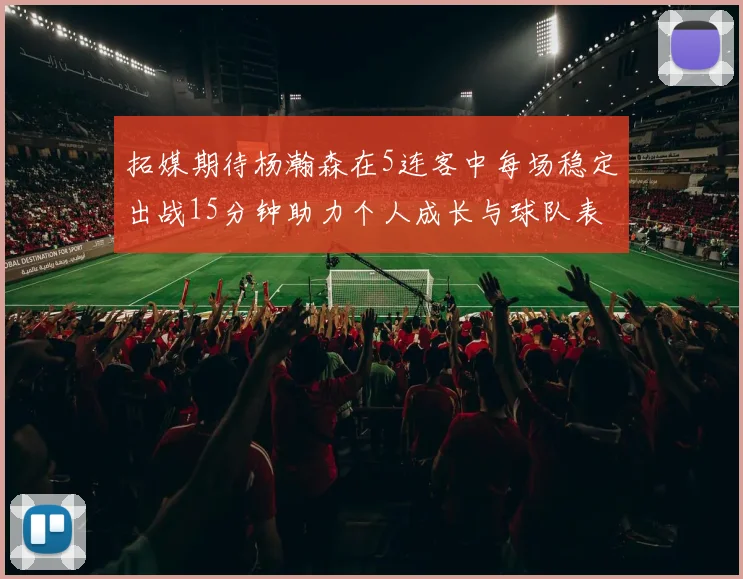 拓媒期待杨瀚森在5连客中每场稳定出战15分钟助力个人成长与球队表现