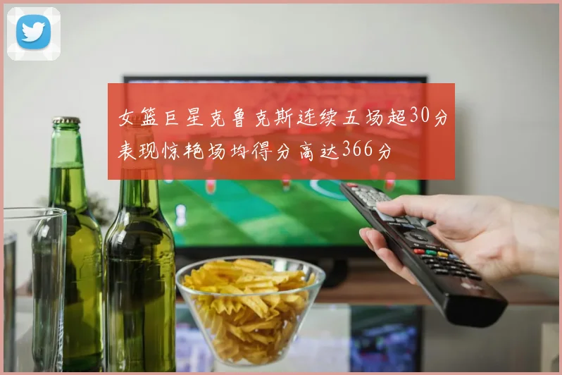女篮巨星克鲁克斯连续五场超30分表现惊艳场均得分高达366分