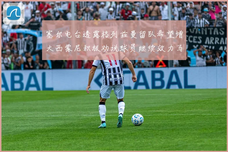 塞尔电台透露格列兹曼留队希望增大西蒙尼积极劝说球员继续效力马竞