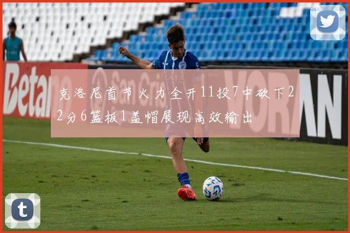 克洛尼首节火力全开11投7中砍下22分6篮板1盖帽展现高效输出