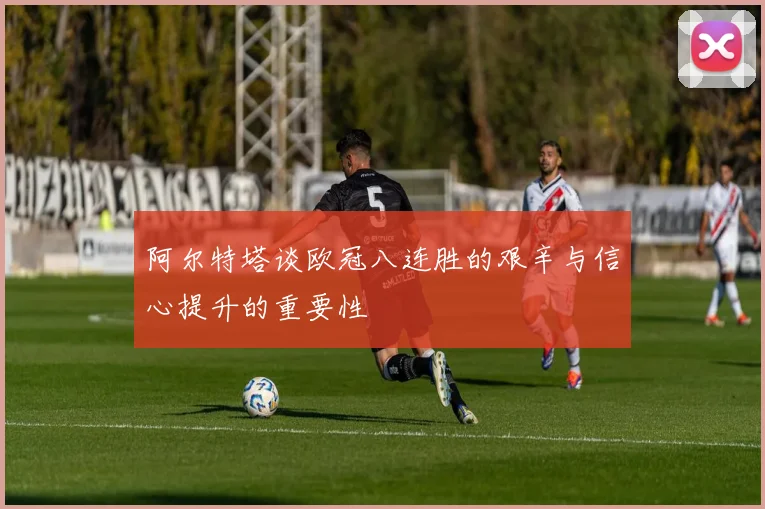 阿尔特塔谈欧冠八连胜的艰辛与信心提升的重要性