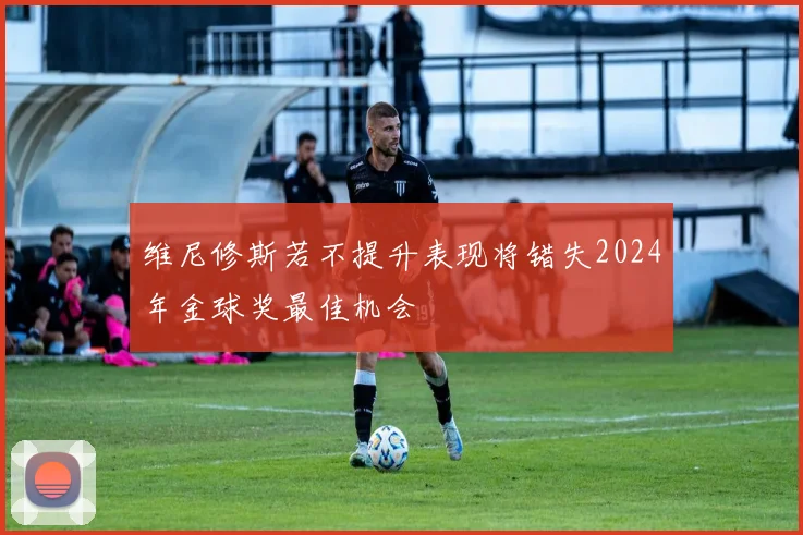 维尼修斯若不提升表现将错失2024年金球奖最佳机会