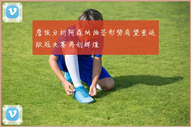 詹俊分析阿森纳抽签形势有望重返欧冠决赛再创辉煌