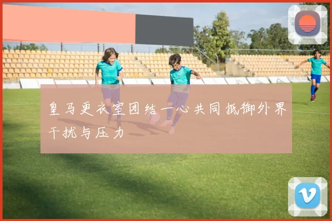皇马更衣室团结一心共同抵御外界干扰与压力