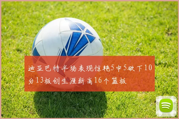 迪亚巴特半场表现惊艳5中5砍下10分13板创生涯新高16个篮板