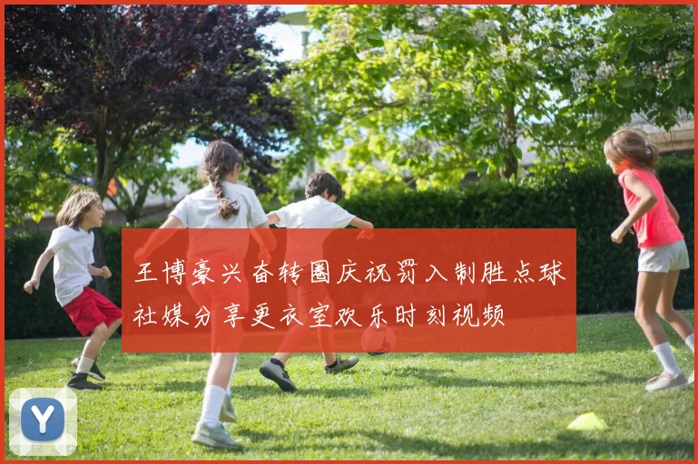 王博豪兴奋转圈庆祝罚入制胜点球社媒分享更衣室欢乐时刻视频