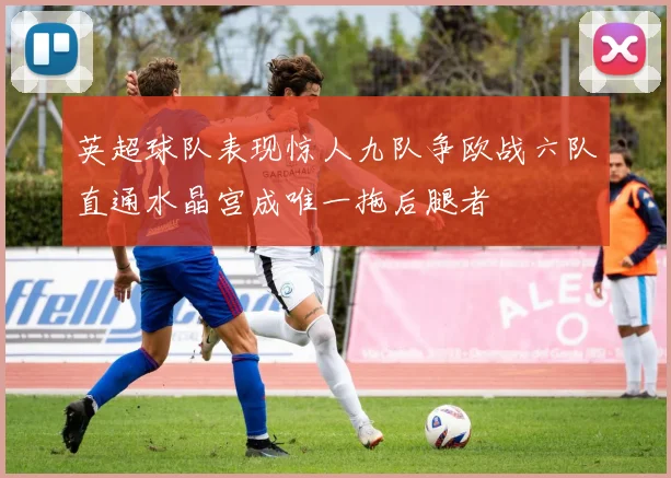 英超球队表现惊人九队争欧战六队直通水晶宫成唯一拖后腿者