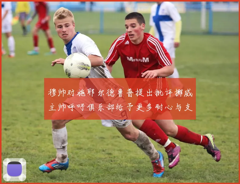 穆帅对施耶尔德鲁普提出批评挪威主帅呼吁俱乐部给予更多耐心与支持