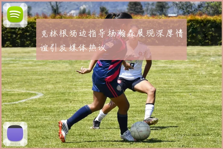 克林根场边指导杨瀚森展现深厚情谊引发媒体热议