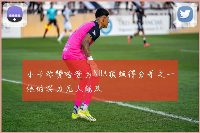 小卡称赞哈登为NBA顶级得分手之一他的实力无人能及