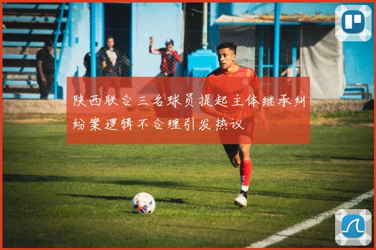 陕西联合三名球员提起主体继承纠纷案逻辑不合理引发热议