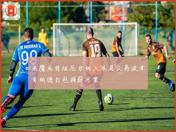 老鹰或将纽厄尔纳入浓眉交易波津肯纳德打包调薪方案