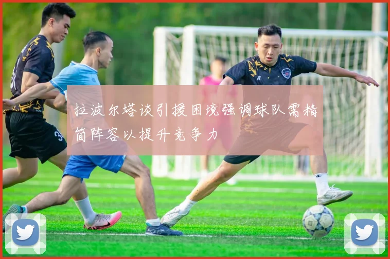 拉波尔塔谈引援困境强调球队需精简阵容以提升竞争力