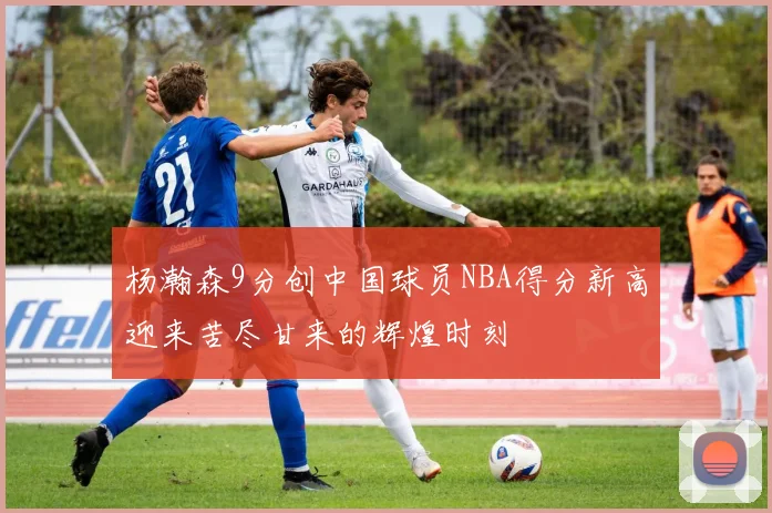杨瀚森9分创中国球员NBA得分新高迎来苦尽甘来的辉煌时刻