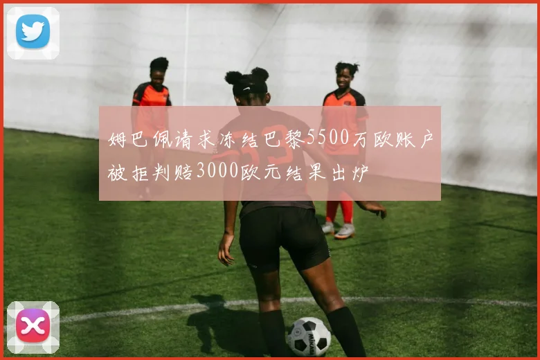 姆巴佩请求冻结巴黎5500万欧账户被拒判赔3000欧元结果出炉
