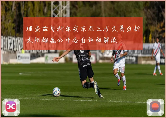 理查兹与科尔安东尼三方交易分析太阳雄鹿公牛各自评级解读