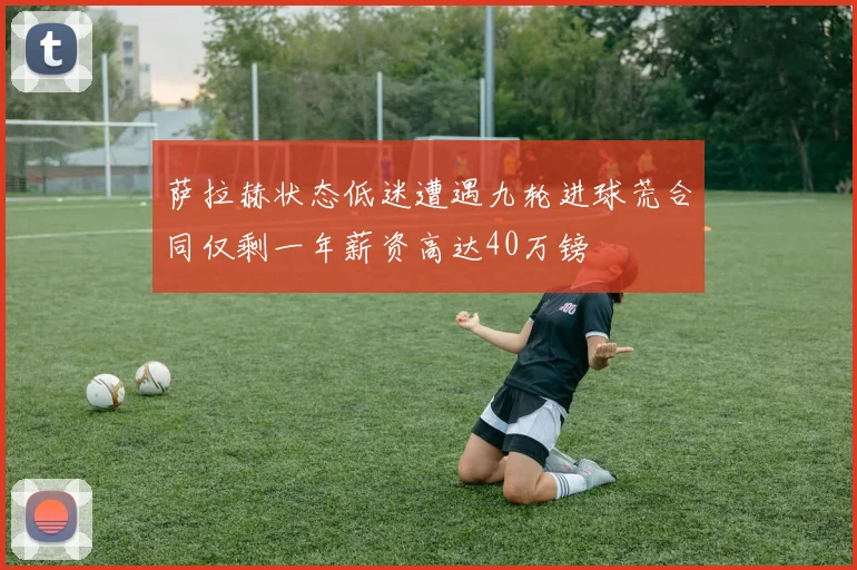 萨拉赫状态低迷遭遇九轮进球荒合同仅剩一年薪资高达40万镑
