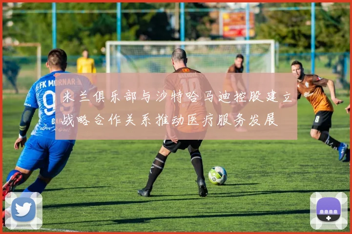 米兰俱乐部与沙特哈马迪控股建立战略合作关系推动医疗服务发展