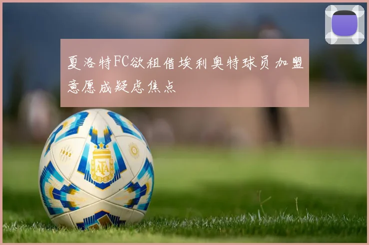 夏洛特FC欲租借埃利奥特球员加盟意愿成疑虑焦点