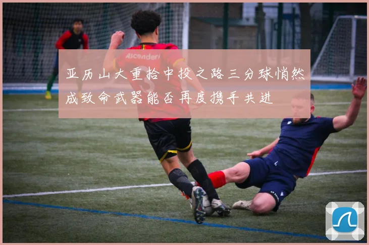 亚历山大重拾中投之路三分球悄然成致命武器能否再度携手共进